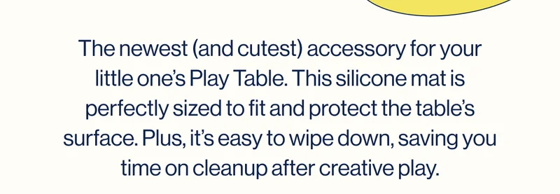The newest (and cutest) accessory for your little one’s Play Table. This silicone mat is perfectly sized to fit and protect the table’s surface. Plus, it’s easy to wipe down, saving you time on cleanup after creative play.