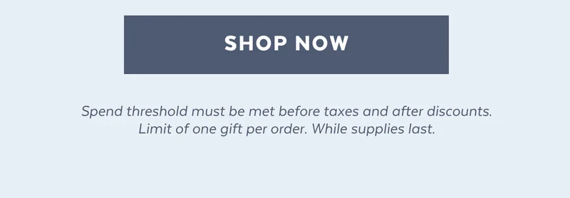 [SHOP NOW] Spend threshold must be met before taxes and after discounts. Limit of one gift per order. While supplies last.