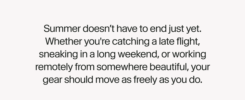 Summer doesn’t have to end just yet. Whether you're catching a late flight, sneaking in a long weekend, or working remotely from somewhere beautiful, your gear should move as freely as you do.