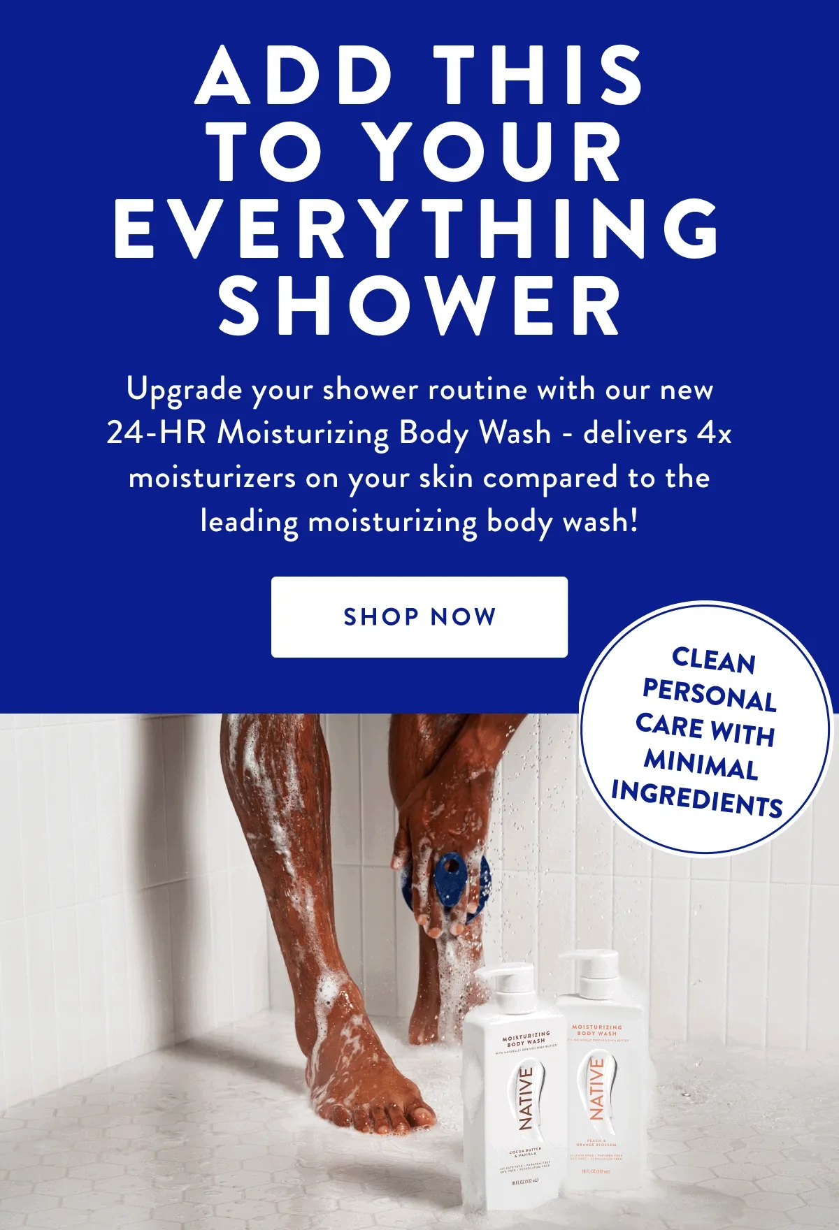 ADD THIS TO YOUR EVERYTHING SHOWER | Upgrade your shower routine with our new 24-HR Moisturizing Body Wash - delivers 4x moisturizers on your skin compared to the leading moisturizing body wash! | SHOP NOW | CLEAN PERSONAL CARE WITH MINIMAL INGREDIENTS