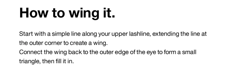 How to wing it. Start with a simple line along your upper lashline, extending the line at the outer corner to create a wing. Connect the wing back to the outer edge of the eye to form a small triangle, then fill it in.