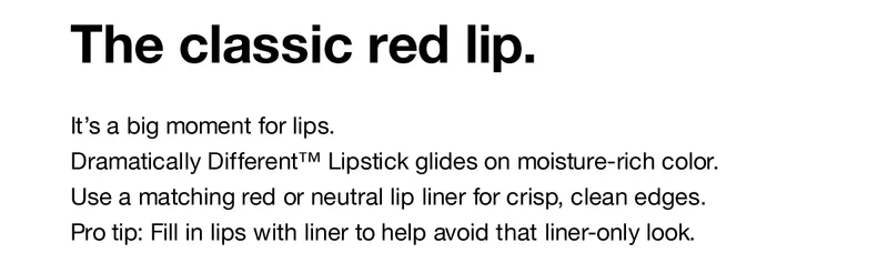 The classic red lip. It's a big moment for lips. Dramatically Different™ Lipstick glides on moisture-rich color. Use a matching red or neutral lip liner for crisp, clean edges. Pro tip: Fill in lips with liner to help avoid that liner-only look.