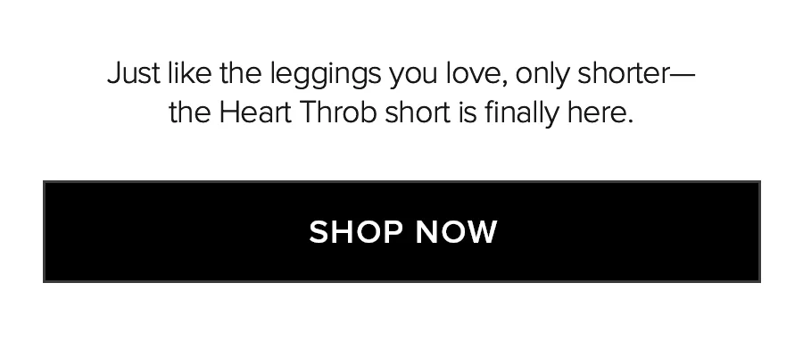 JUST LIKE THE LEGGINGS YOU LOVE, ONLY SHORTER - THE HEART THROB SHORT IS FINALLY HERE. SHOP NOW