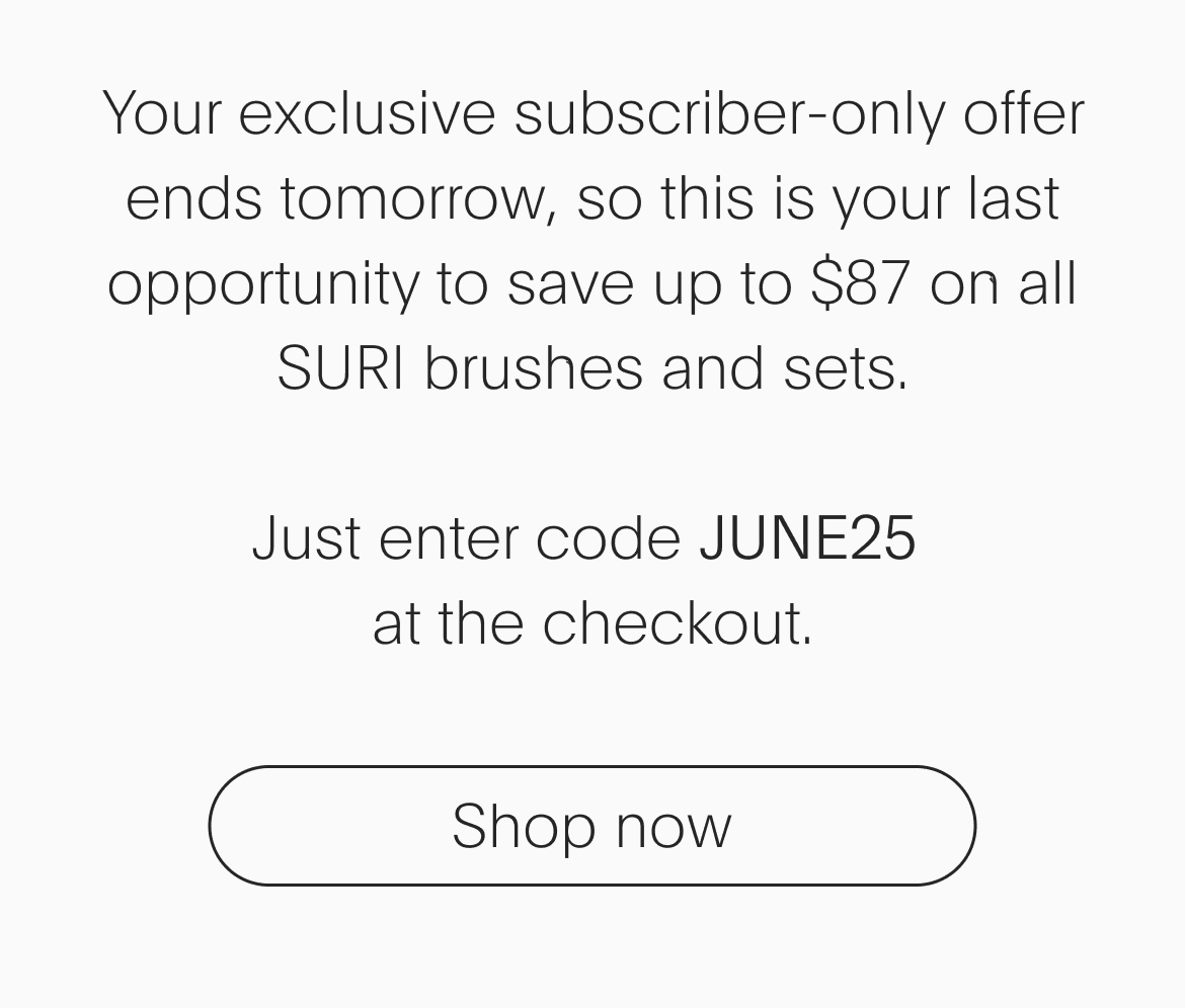 Your exclusive subscriber-only offer ends tomorrow, so this is your last opportunity to save up to $87 on all SURI brushes and sets. Just enter code JUNE25 at the checkout. - Shop now