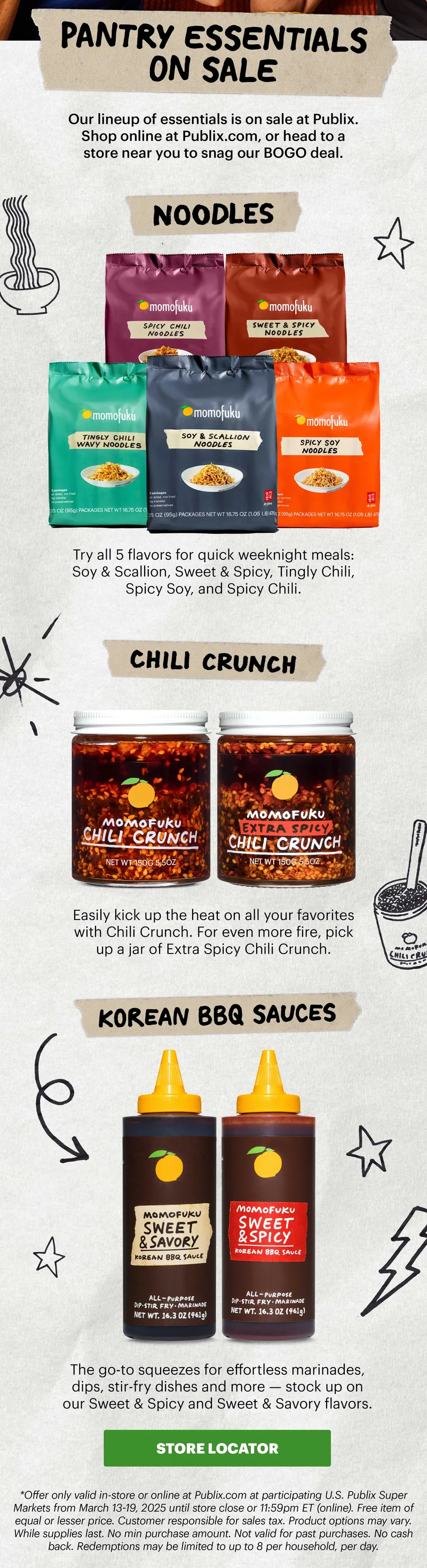 Header: PANTRY ESSENTIALS ON SALE   Sub-header: Our lineup of essentials is on sale at Publix. Shop online at Publix.com, or head to a store near you to snag our BOGO deal.   Header: Noodles  Sub-header: Try all 5 flavors for quick weeknight meals: Soy & Scallion, Sweet & Spicy, Tingly Chili, Spicy Soy, and Spicy Chili.   Header: Chili Crunch  Sub-header: Easily kick up the heat on all your favorites with Chili Crunch. For even more fire, pick up a jar of Extra Spicy Chili Crunch.   Header: Korean BBQ Sauces Sub-header: The go-to squeezes for effortless marinades, dips, stir-fry dishes and more — stock up on our Sweet & Spicy and Sweet & Savory flavors.  CTA: STORE LOCATOR   Sub-text: *Offer only valid in-store or online at Publix.com at participating U.S. Publix Super Markets from March 13-19, 2025 until store close or 11:59pm ET (online). Free item of equal or lesser price. Customer responsible for sales tax. Product options may vary. While supplies last. No min purchase amount. Not valid for past purchases. No cash back. Redemptions may be limited to up to 8 per household, per day.