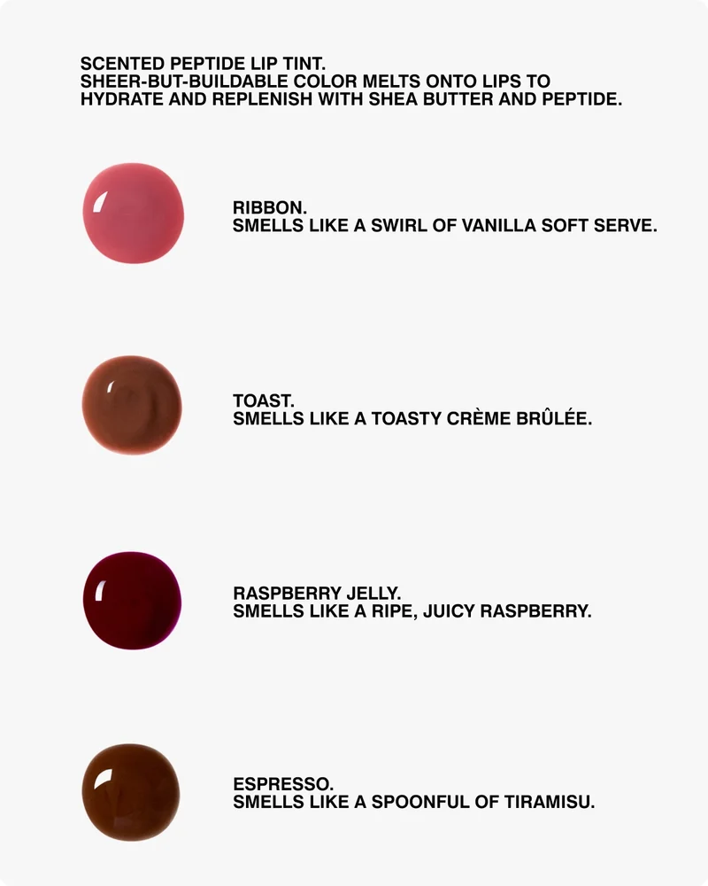 SCENTED PEPTIDE LIP TINT. Sheer-but-buildable color melts onto lips to hydrate and replenish with Shea Butter and Peptide. RIBBON. smells like a swirl of vanilla soft serve. TOAST. smells like a toasty crème brûlée. RASPBERRY JELLY. smells like a ripe, juicy raspberry. ESPRESSO. smells like a spoonful of tiramisu.