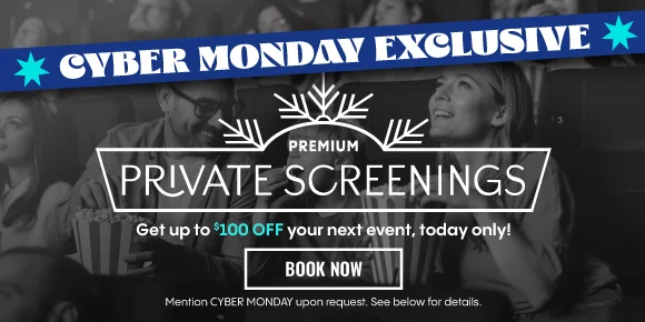 CYBER MONDAY EXCLUSIVE | PREMIUM PRIVATE SCREENINGS | Get up to $100 OFF your next event, today only! | BOOK NOW > | Mention CYBER MONDAY upon request. See below for details.