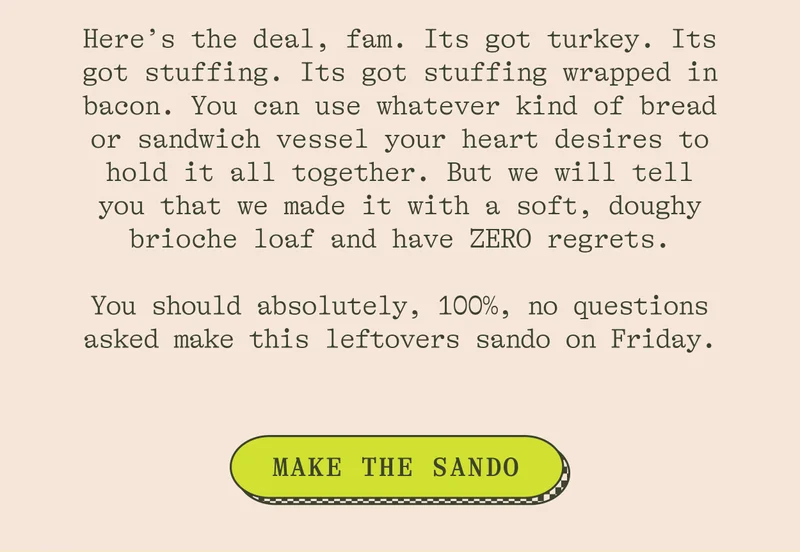 HERE'S THE DEAL, FAM. ITS GOT TURKEY. ITS GOT STUFFING. ITS GOT STUFFING WRAPPED IN BACON. YOU CAN USE WHATEVER KIND OF BREAD OR SANDWICH VESSEL YOUR HEART DESIRES TO HOLD IT ALL TOGETHER...