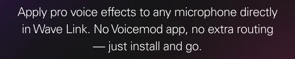 Apply pro voice effects to any microphone directly in Wave Link. No Voicemod app, no extra routing β just install and go. Apply pro voice effects to any microphone directly in Wave Link. No Voicemod app, no extra routing β just install and go.
