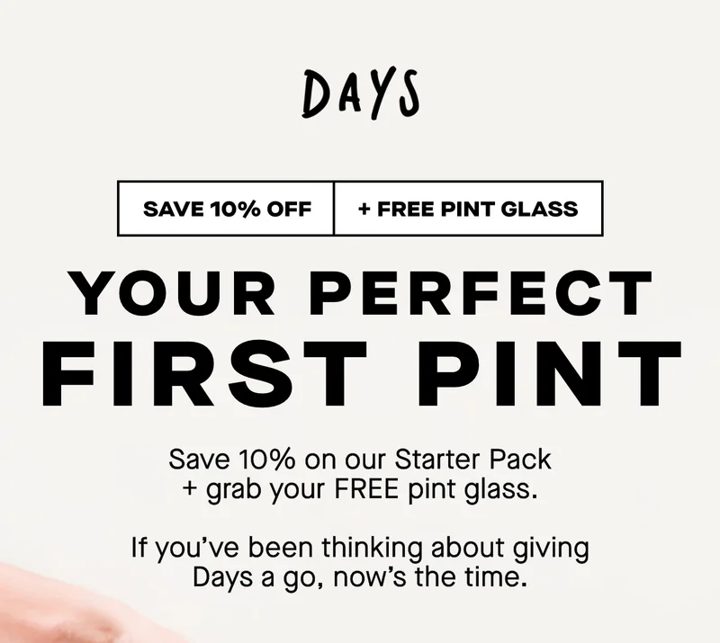 Your perfect first pint. Save 10% on our Starter Pack + grab your FREE pint glass  If you’ve been thinking about giving Days a go, now’s the time.