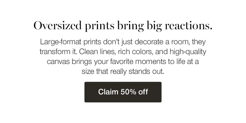 Oversized prints bring big reactions. Large-format prints don't just decorate a room, they transform it. Clean lines, rich colors, and high-quality canvas brings your favorite moments to life at a size that really stands out.