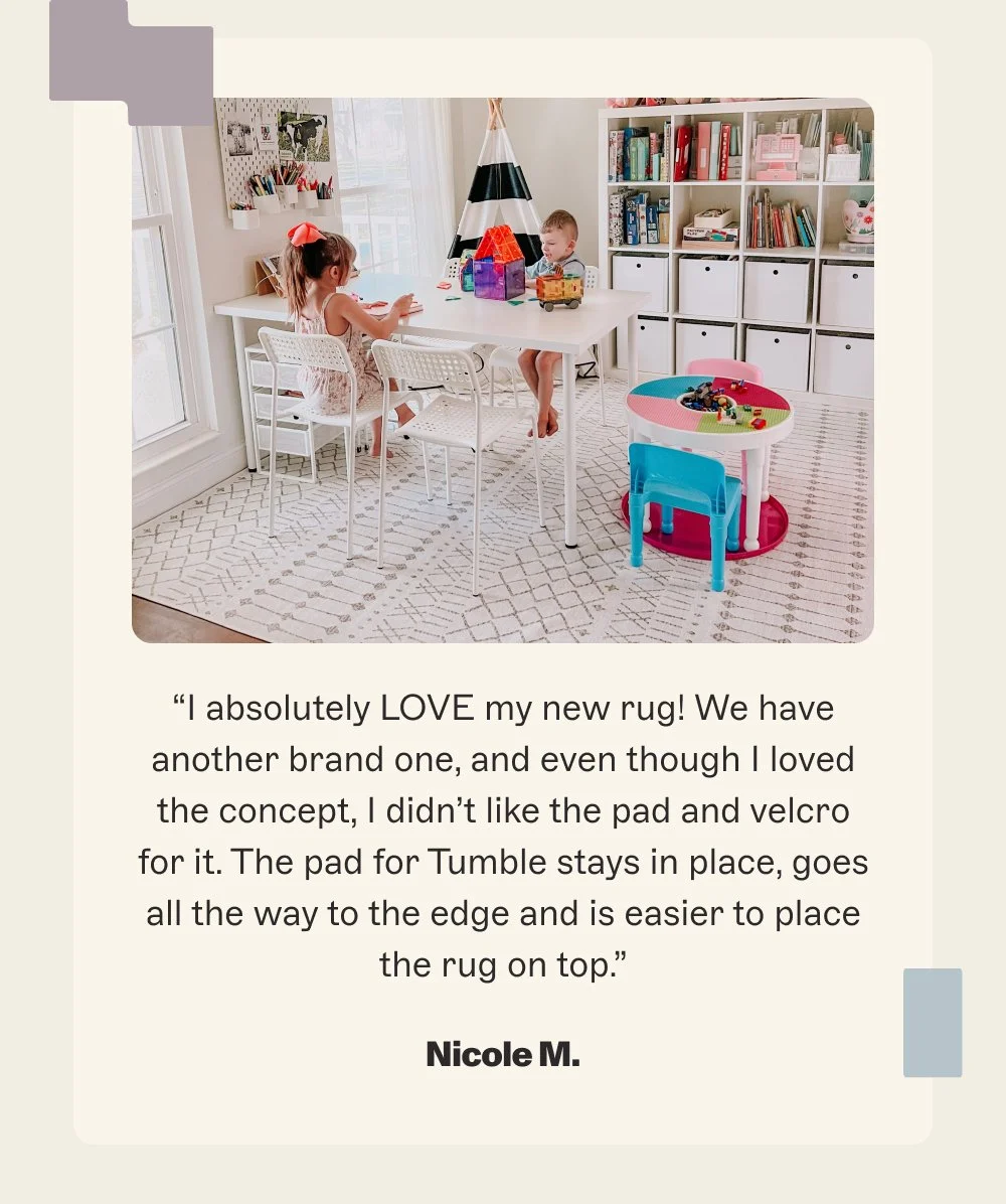 “I absolutely LOVE my new rug! We have another brand one, and even though I loved the concept, I didn’t like the pad and velcro for it. The pad for Tumble stays in place, goes all the way to the edge and is easier to place the rug on top.”