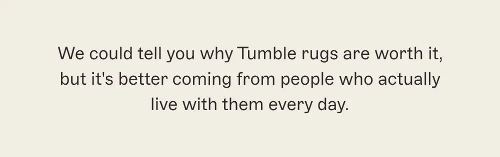 We could tell you why Tumble rugs are worth it, but it's better coming from people who actually live with them every day.