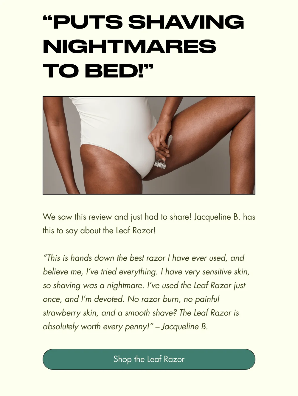“PUTS SHAVING NIGHTMARES TO BED!” We saw this review and just had to share! Jacqueline B. has this to say about the Leaf Razor!  “This is hands down the best razor I have ever used, and believe me, I’ve tried everything. I have very sensitive skin, so shaving was a nightmare. I’ve used the Leaf Razor just once, and I’m devoted. No razor burn, no painful strawberry skin, and a smooth shave? The Leaf Razor is absolutely worth every penny!” – Jacqueline B. Shop the Leaf Razor
