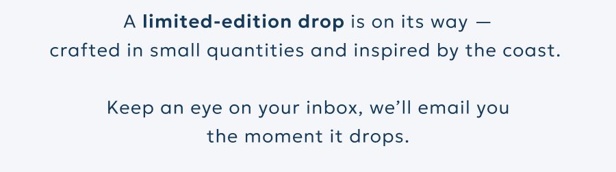 A limited-edition drop is on its way —
crafted in small quantities and inspired by the coast.
Keep an eye on your inbox, we’ll email you
the moment it drops. A limited-edition drop is on its way —
crafted in small quantities and inspired by the coast.
Keep an eye on your inbox, we’ll email you
the moment it drops.