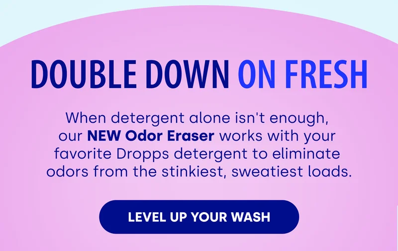 Double Down on Fresh When detergent alone isn't enough,  our NEW Odor Eraser works with your  favorite Dropps detergent to eliminate  odors from the stinkiest, sweatiest loads. [LEVEL UP YOUR WASH]