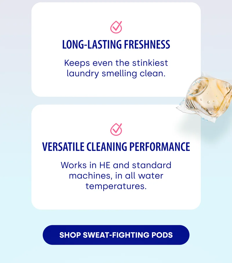 Long-Lasting Freshness Keeps even the stinkiest laundry smelling clean. | Versatile Cleaning Performance Works in HE and standard machines, in all water temperatures. [SHOP SWEAT-FIGHTING PODS]