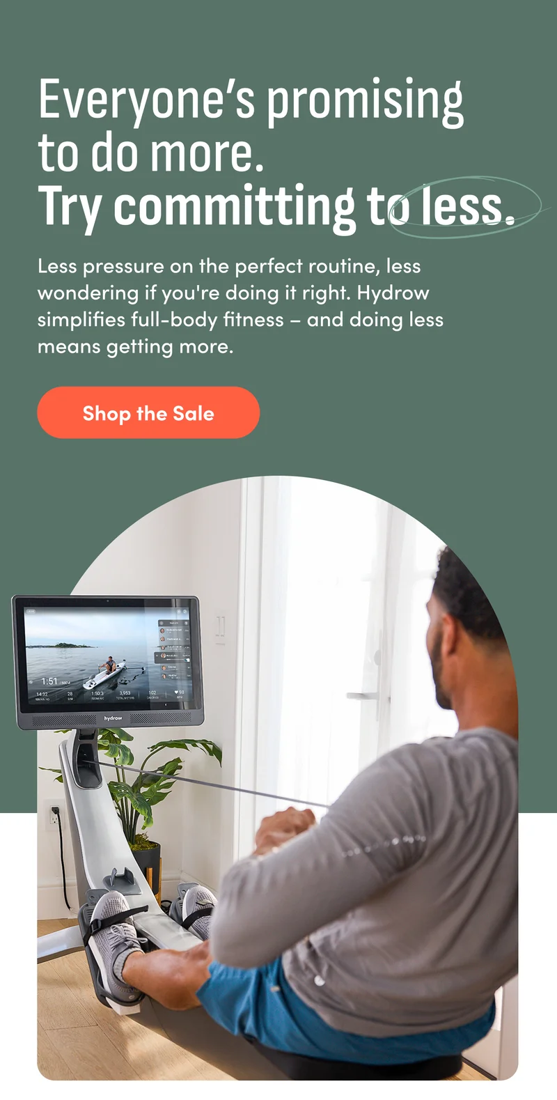 Everyone’s promising to do more. Try committing to less.&nbsp;Less pressure on the perfect routine, less wondering if you're doing it right. Hydrow simplifies full-body fitness –&nbsp;and doing less means getting more. Shop the Sale.