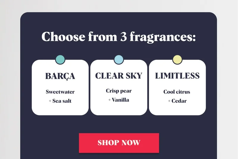 Choose from 3 fragrances Barca Sweetwater + Sea salt Clear Sky Crisp pear + Vanilla Limitless Cool citrus + Cedar Shop Now
