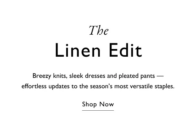 The linen edit                                            Breezy knits, sleek dresses and pleated pants - effortless updates to the season's most versatile staples.                                            Shop now