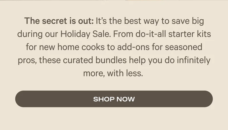 The secret is out: It’s the best way to save big during our Holiday Sale. From do-it-all starter kits for new home cooks to add-ons for seasoned pros, these curated bundles help you do infinitely more, with less.
