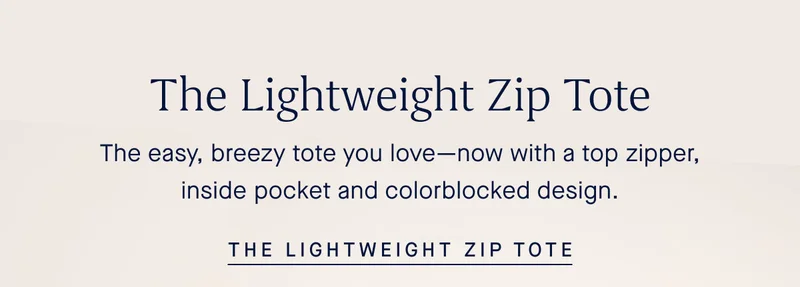 The Lightweight Zip Tote The easy, breezy tote you loveβnow with a top zipper, inside pocket and colorblocked design. THE LIGHTWEIGHT ZIP TOTE The Lightweight Zip Tote The easy, breezy tote you loveβnow with a top zipper, inside pocket and colorblocked design. THE LIGHTWEIGHT ZIP TOTE