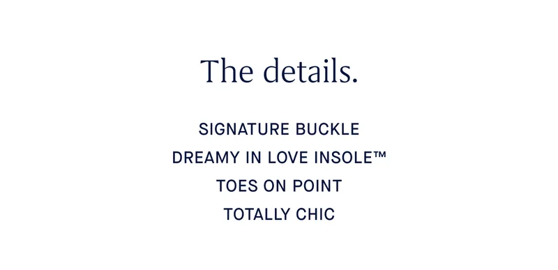 The details. SIGNATURE BUCKLE DREAMY IN LOVE INSOLEβ’ TOES ON POINT TOTALLY CHIC The details. SIGNATURE BUCKLE DREAMY IN LOVE INSOLEβ’ TOES ON POINT TOTALLY CHIC