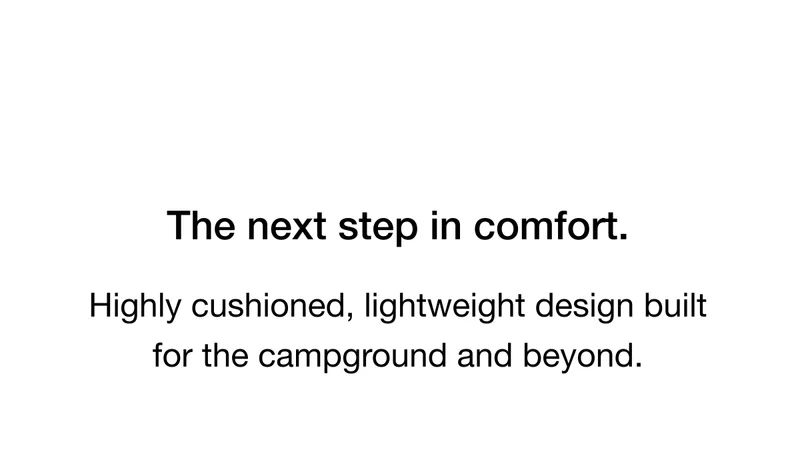 The next step in comfort. Highly cushioned, lightweight design built for the campground and beyond.