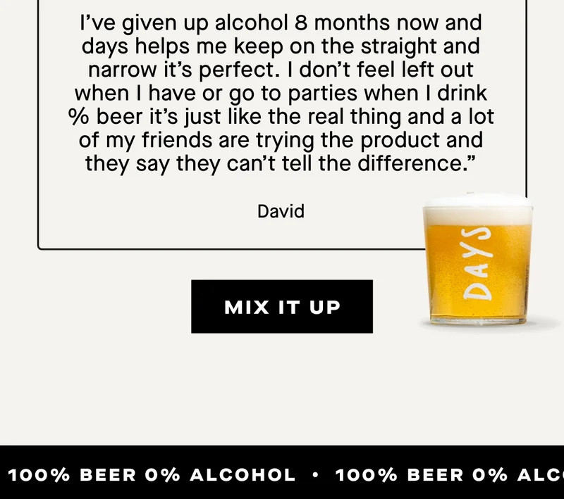 ***** It’s perfect for me  I’ve given up alcohol 8 months now and days helps me keep on the straight and narrow it’s perfect. I don’t feel left out when i have or go to parties when I drink % beer it’s just like the real thing and a lot of my friends are trying the product and they say they can’t tell the difference." - David
