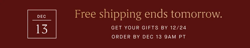 Free shipping ends tomorrow. GET YOUR GIFTS BY 12/24 ORDER BY DEC 13 9AM PT
