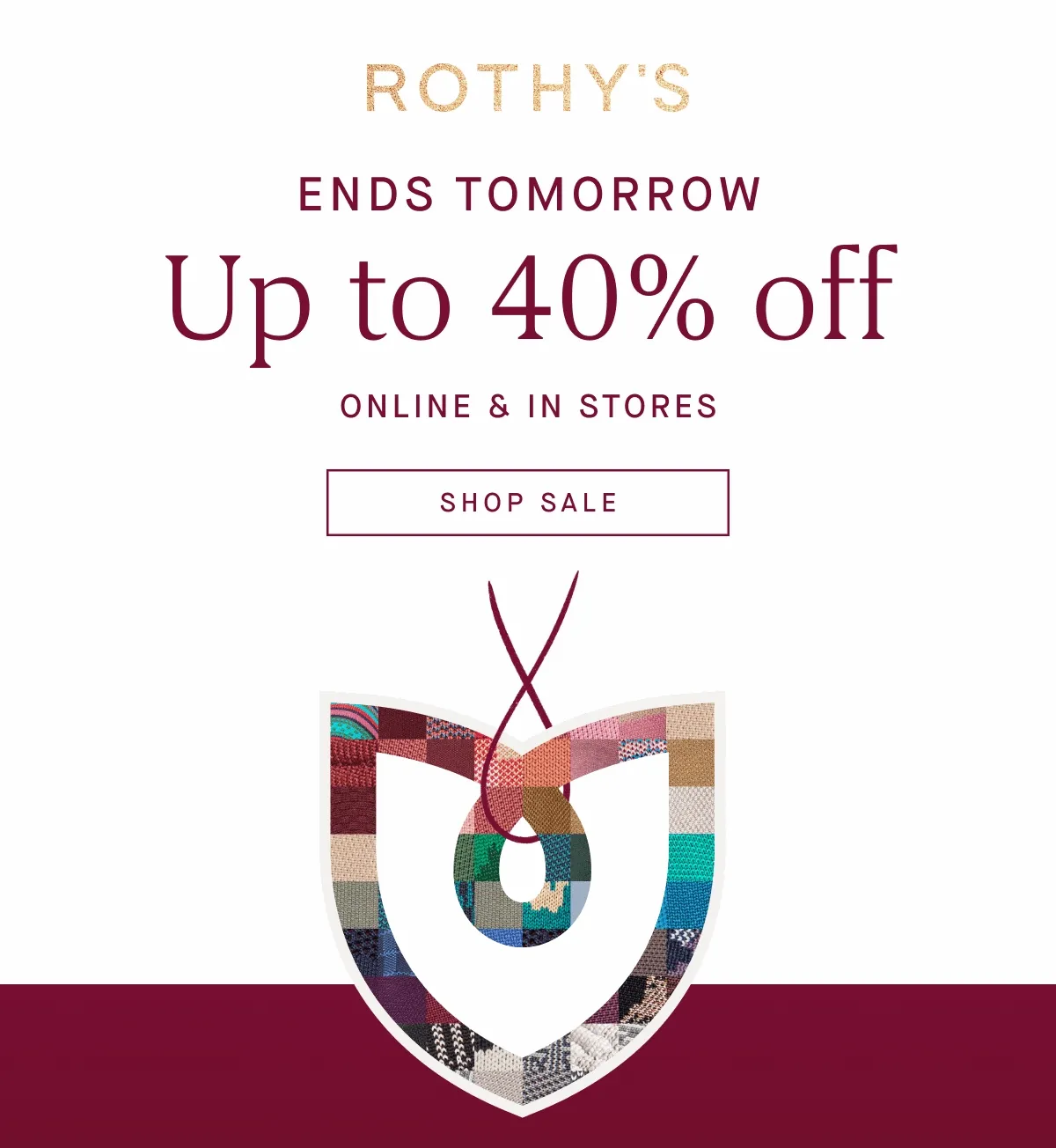 ENDS TOMORROW Up to 40% off ONLINE & IN STORES SHOP SALE