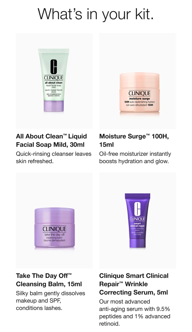 What’s in your kit. | All About Clean™ Liquid Facial Soap Mild, 30ml | Quick-rinsing cleanser leaves skin refreshed. | Moisture Surge™ 100H, 15ml | Oil-free moisturizer instantly boosts hydration and glow. | Take The Day Off™ Cleansing Balm, 15ml | Silky balm gently dissolves makeup and SPF, conditions lashes.  | Clinique Smart Clinical Repair™ Wrinkle Correcting Serum, 5ml  | Our most advanced anti-aging serum with 9.5% peptides and 1% advanced retinoid.