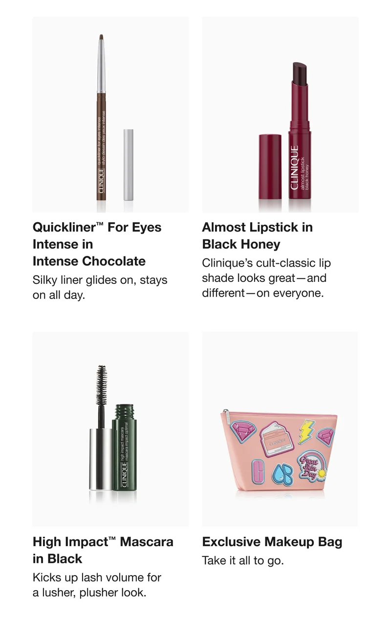 Quickliner™ For Eyes Intense in Intense Chocolate | Silky liner glides on, stays on all day. | Almost Lipstick in Black Honey | Clinique’s cult-classic lip shade looks great—and different—on everyone. | High Impact™ Mascara in Black | Kicks up lash volume for a lusher, plusher look. | Exclusive Makeup Bag | Take it all to go.