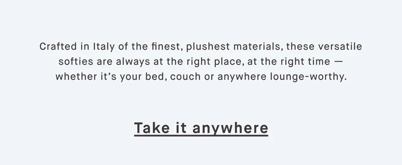 Crafted in Italy of the finest, plushest materials, these versatile softies are always at the right place, at the right time — whether it’s your bed, couch or anywhere lounge-worthy.  Take it anywhere