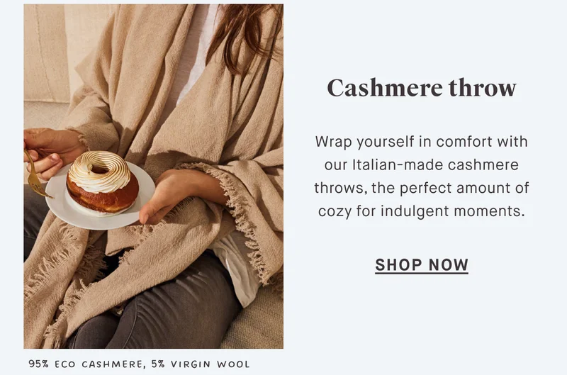 Cashmere throw SHOP NOW Wrap yourself in comfort with our Italian-made cashmere throws, the perfect amount of cozy for indulgent moments. 95% Eco Cashmere, 5% Virgin Wool