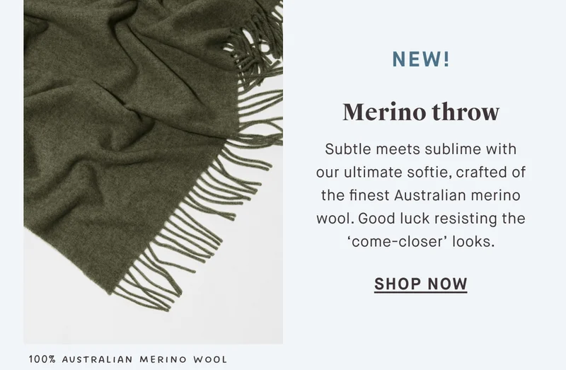 NEW! Merino throw Subtle meets sublime with our ultimate softie, crafted of the finest Australian merino wool. Good luck resisting the ‘come-closer’ looks. SHOP NOW 100% Australian Merino Wool