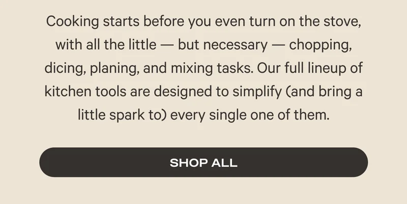 Cooking starts before you even turn on the stove, with all the little — but necessary — chopping, dicing, planing, and mixing tasks. Our full lineup of kitchen tools are designed to simplify (and bring a little spark to) every single one of them. Shop All
