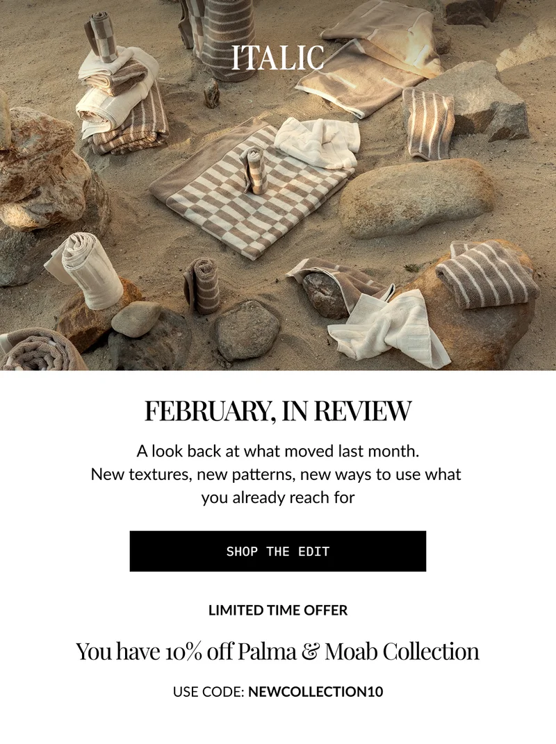 ITALIC | FEBRUARY, IN REVIEW A look back at what moved last month. New textures, new patterns, new ways to use what you already reach for  SHOP THE EDIT  LIMITED TIME OFFER  You have 10% off Palma & Moab Collection USE CODE: NEWCOLLECTION10