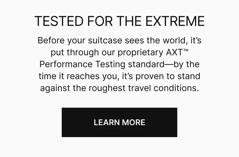 TESTED FOR THE EXTREME | Before your suitcase sees the world, it’s put through our proprietary AXT™ Performance Testing standard—by the time it reaches you, it’s proven to stand against the roughest travel conditions.