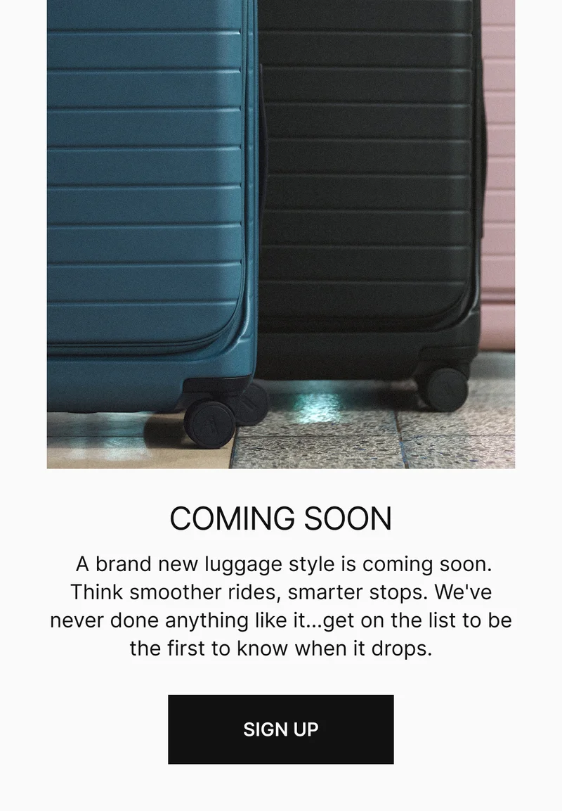 COMING SOON | A brand new luggage style is coming soon. We've never done anything like it...get on the list now to be the first to know when it drops.