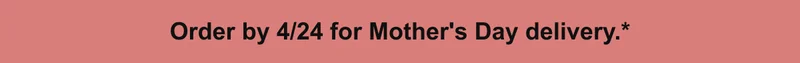 Order by 4/24 for Mother's Day delivery