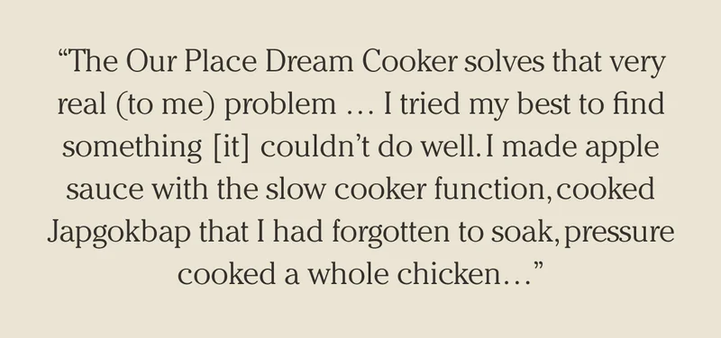 "The Our Place Dream Cooker solves that very real (to me) problem ... I tried my best to find something [it] couldn't do well. I made apple sauce with the slow cooker function, cooked Japgokbap that I had forgotten to soak, pressure cooked a whole kitchen..."