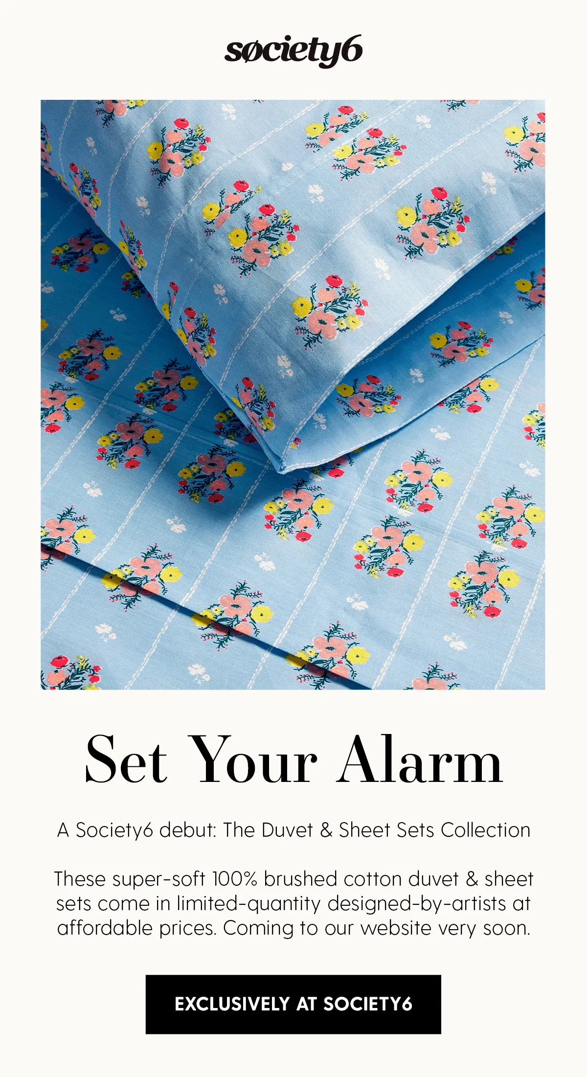 Set Your Alarm | A Society6 debut: The Duvet & Sheet Sets Collection.

These supersoft 100% brushed cotton duvet & sheet sets come in limited designed-by-artists styles at affordable prices. Coming to our website very soon. | Exclusively at Society6