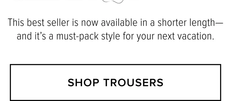 This best seller is now available in a shorter length-and it's a must-pack style for your next vacation. SHOP TROUSERS