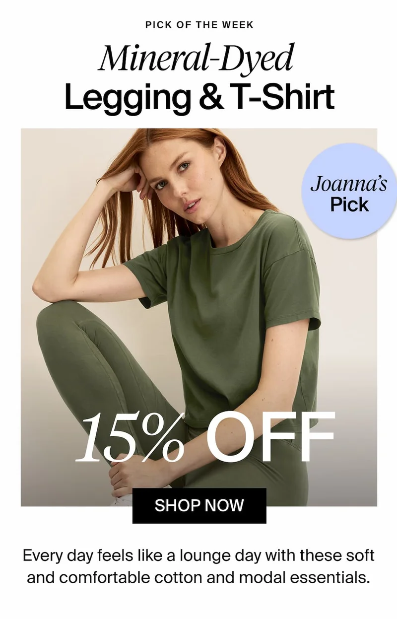PICK OF THE WEEK Mineral-Dyed Legging & T-Shirt. Joanna's Picks. 15% OFF SHOP NOW. Every day feels like a lounge day with these soft and comfortable cotton and modal essentials.