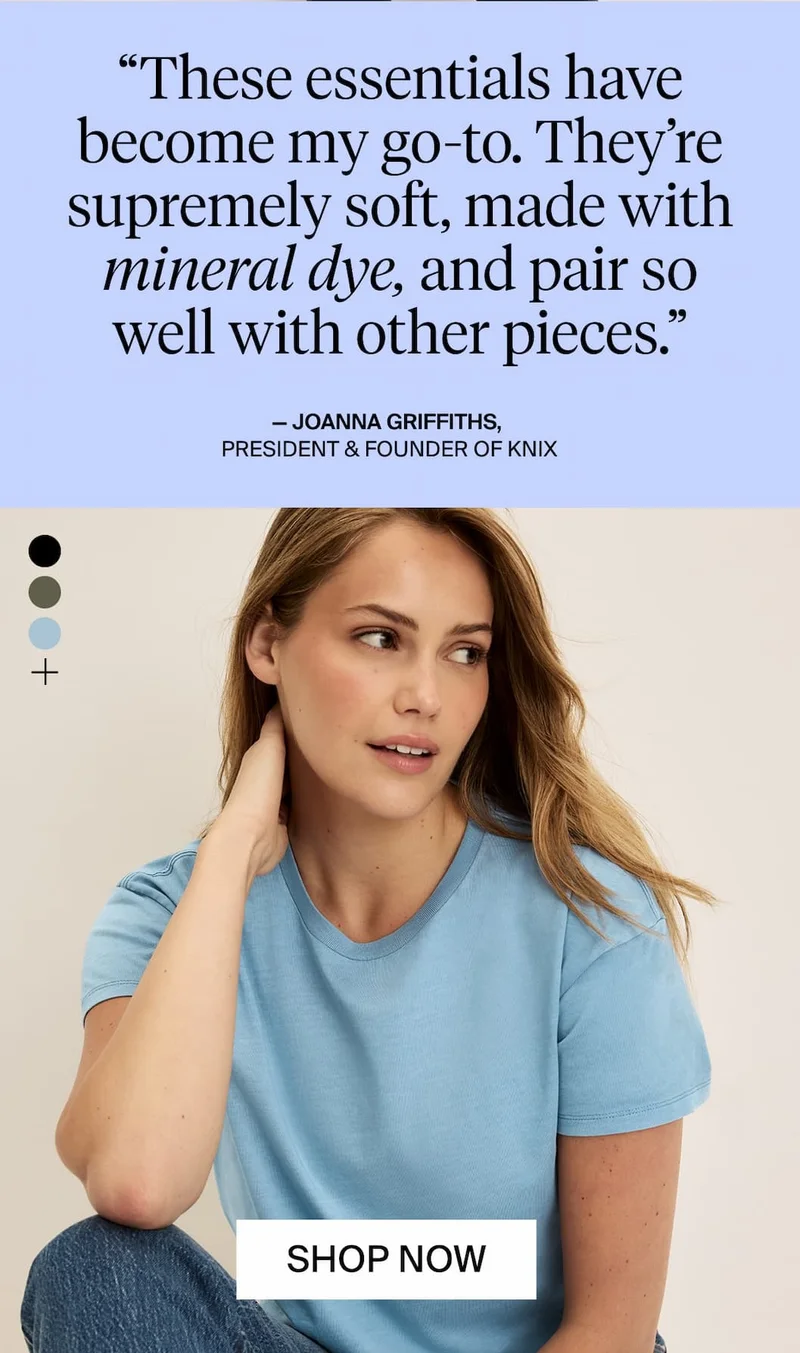 "These essentials have become my go-to. They're supremely soft, made with mineral dye, and pair so well with other pieces." - Joanna Griffiths, President & Founder of Knix. SHOP NOW