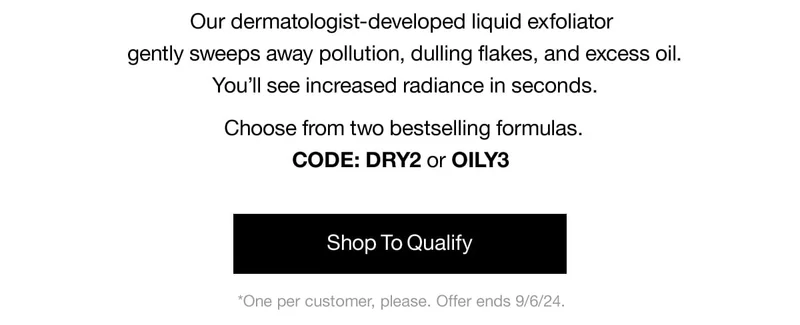 Our dermatologist-developed liquid exfoliator gently sweeps awaqy pollution, dulling flakes, and excess oil. You'll see increased radiance in seconds. Choose from two bestselling formulas. CODE: DRY2 or discount code | Shop To Qualify | *One per customer, please. Offer ends 9/6/24.
