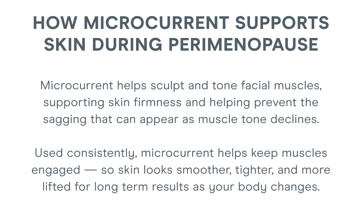 HOW MICROCURRENT SUPPORTS SKIN DURING PERIMENOPAUSE - Microcurrent helps sculpt and tone facial muscles, supporting skin firmness and helping prevent the sagging that can appear as muscle tone declines. Used consistently, microcurrent helps keep muscles engaged — so skin looks smoother, tighter, and more lifted for lasting results as your body changes.