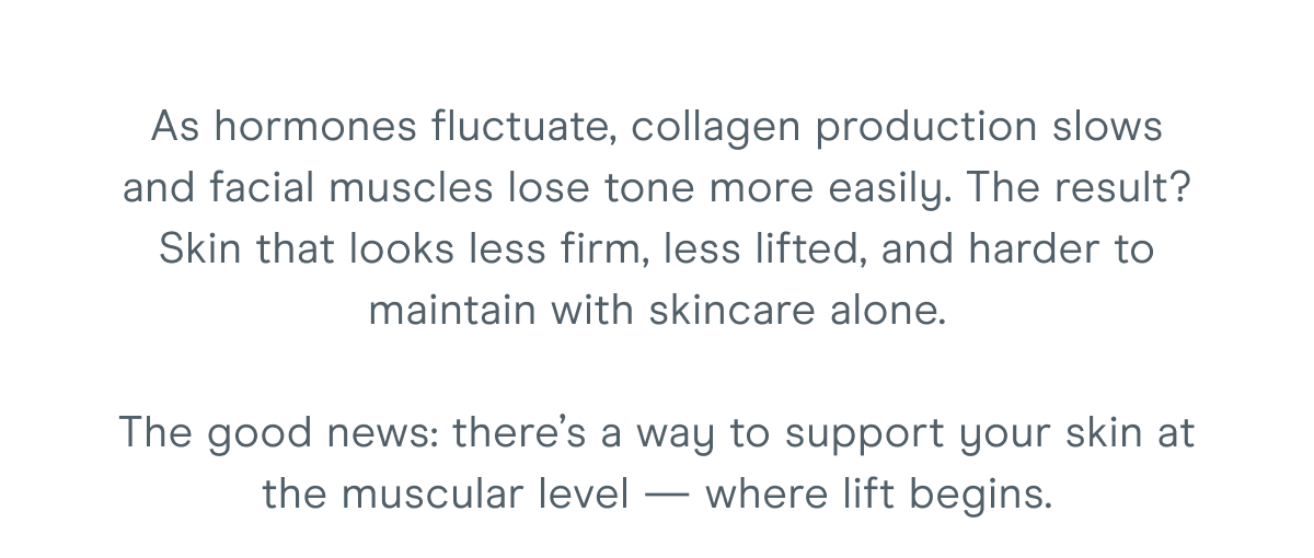 As hormones fluctuate, collagen production slows, and facial muscles lose tone more easily. The result? Skin that looks less firm, less lifted, and harder to maintain with skincare alone. The good news: there’s a way to support your skin at the muscular level — where lift begins.