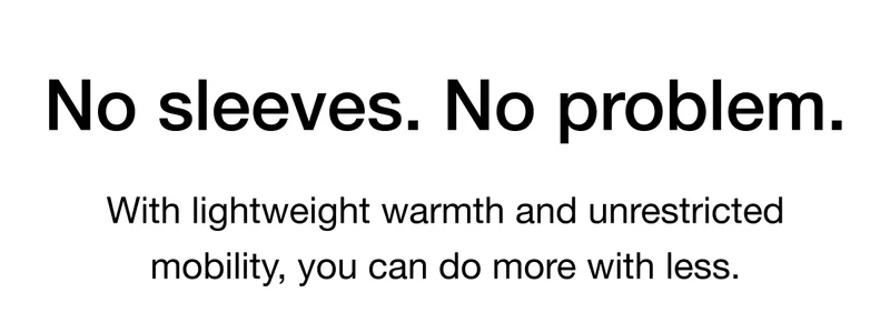 No sleeves. No problem. With lightweight warmth and unrestricted mobility, you can do more with less.